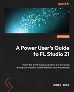 A Power User's Guide to FL Studio 21: Master the art of music production and advanced mixing techniques to create Billboard-charting records