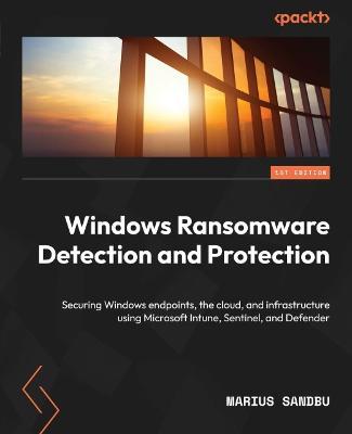 Windows Ransomware Detection and Protection: Securing Windows endpoints, the cloud, and infrastructure using Microsoft Intune, Sentinel, and Defender - Marius Sandbu - cover