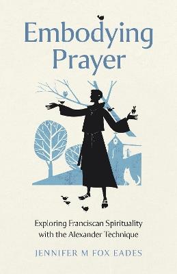 Embodying Prayer: Exploring Franciscan Spirituality with the Alexander Technique - Jennifer M FOX EADES - cover