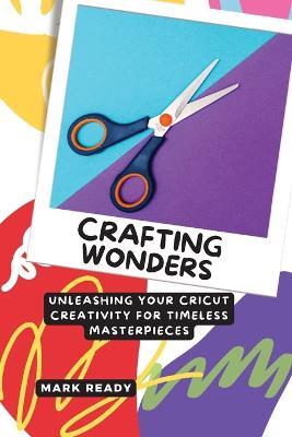 Crafting Wonders: Unleashing Your Cricut Creativity for Timeless Masterpieces - Mark Ready - cover