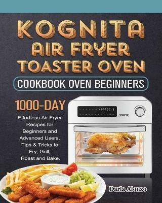 Kognita Air Fryer Toaster Oven Cookbook for Beginners: 1000-Day Effortless Air Fryer Recipes for Beginners and Advanced Users. Tips & Tricks to Fry, Grill, Roast and Bake. - Darla Alonzo - cover