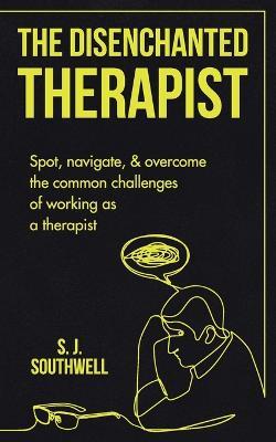 The Disenchanted Therapist: Spot, navigate, and overcome the common challenges of working as a therapist - S J Southwell - cover