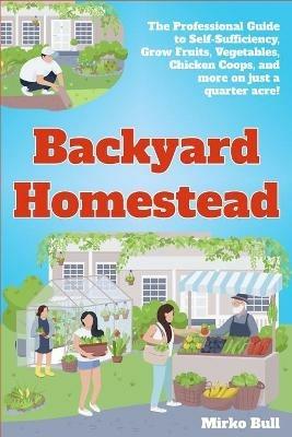 Backyard Homestead: The professional guide to self-sufficiency grow fruits, vegetables, chicken coops, and more on just a quarter acre! - Mirko Bull - cover