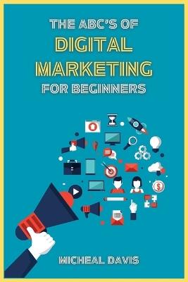 The ABC's of Digital Marketing for Beginners: How to Improve your Digital Marketing Skills with the Most Effective Marketing Strategies to Scale up your Business. - Micheal Davis - cover