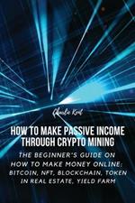 How to Make Passive Income through Crypto Mining: The Beginner's Guide on How to Make Money Online: Bitcoin, NFT, Blockchain, Token in Real Estate, Yield Farm