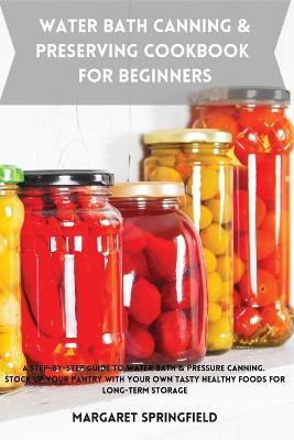 Water Bath Canning and Preserving Cookbook for Beginners: A Step-by-Step Guide to Water Bath & Pressure Canning. Stock up Your Pantry with Your Own Tasty Healthy Foods For Long-Term Storage - Margaret Springfield - cover