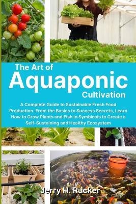 The Art of Aquaponic Cultivation: A Complete Guide to Sustainable Fresh Food Production. From the Basics to Success Secrets, Learn How to Grow Plants and Fish in Symbiosis to Create a Self-Sustaining and Healthy Ecosystem - Jerry H Rucker - cover