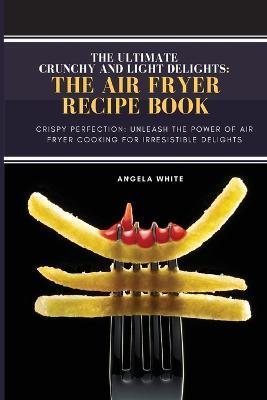 Crunchy and Light Delights: Crispy Perfection: Unleash the Power of Air Fryer Cooking for Irresistible Delights. - Angela White - cover