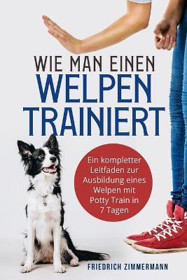 Wie man einen Welpen trainiert: Ein kompletter Leitfaden zur Ausbildung eines Welpen mit Potty Train in 7 Tagen - Friedrich Zimmermann - cover