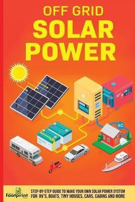 Off Grid Solar Power: Step-By-Step Guide to Make Your Own Solar Power System For RV's, Boats, Tiny Houses, Cars, Cabins and More in as Little as 30 Days - Small Footprint Press - cover