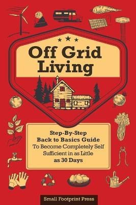 Off Grid Living: A Step-By-Step, Back to Basics Guide to Become Completely Self-Sufficient in as Little as 30 Days - Small Footprint Press - cover