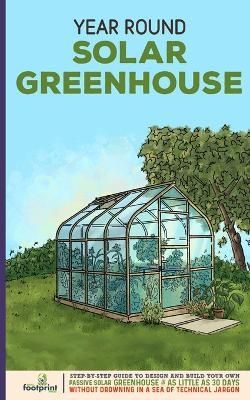 Year Round Solar Greenhouse: Step-By-Step Guide to Design And Build Your Own Passive Solar Greenhouse in as Little as 30 Days Without Drowning in a Sea of Technical Jargon - Small Footprint Press - cover