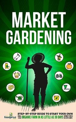 Market Gardening: Step-By-Step Guide to Start Your Own Small Scale Organic Farm in as Little as 30 Days Without Stress or Extra work - Small Footprint Press - cover