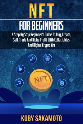 NFT for Beginners: A Step by Step Beginner's Guide to Buy, Create, Sell, Trade and Make Profit with Collectables and Digital Crypto Art - Koby Sakamoto - cover
