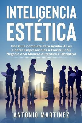 Inteligencia Estetica: Una Guia Completa Para Ayudar a Los Lideres Empresariales a Construir Su Negocio a Su Manera Autentica Y Distintiva - Antonio Martinez - cover