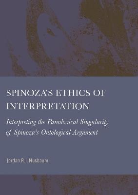 Spinoza’s Ethics of Interpretation: Interpretating the Paradoxical Singularity of Spinoza’s Ontological Argument - Jordan Nusbaum - cover