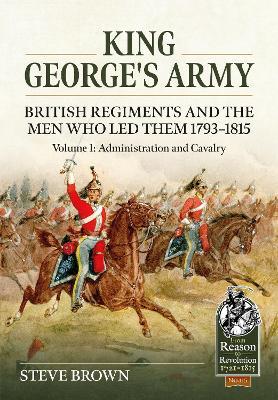 King George's Army: British Regiments and the Men Who Led Them 1793-1815 Volume 1: Administration and Cavalry - Steve Brown - cover