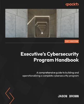 Executive's Cybersecurity Program Handbook: A comprehensive guide to building and operationalizing a complete cybersecurity program - Jason Brown - cover
