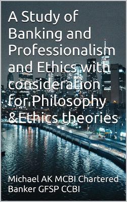 A Study of Banking and Professionalism and Ethics with consideration for Philosophy and Ethics theories - Michael Ak - cover