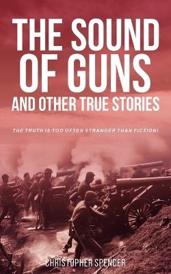 The Sound of Guns and Other True Stories: The Truth Is Too Often Stranger Than Fiction! - Christopher Spencer - cover