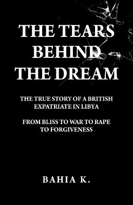 The Tears Behind The Dream: The True Story of a British Expatriate in Libya - From Bliss to War to Rape... - Bahia K - cover