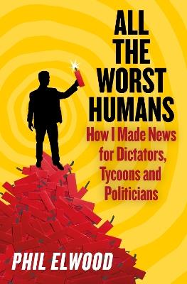 All The Worst Humans: How I Made News for Dictators, Tycoons and Politicians - Phil Elwood - cover