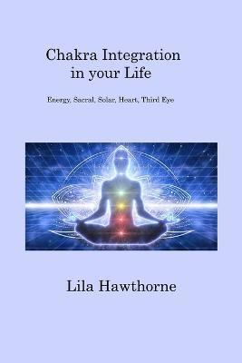 Chakra Integration in your Life: Energy, Sacral, Solar, Heart, Third Eye - Lila Hawthorne - cover