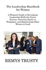 The Leadership Handbook for Women: A Woman's Guide to Developing Leadership Skills for Career Success, Fostering Equity in Workplace, and Empowering Other Women to Lead