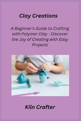 Clay Creations: A Beginner's Guide to Crafting with Polymer Clay - Discover the Joy of Creating with Easy Projects - Kiln Crafter - cover