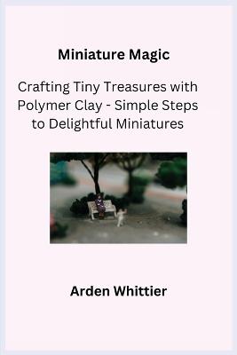 Miniature Magic: Crafting Tiny Treasures with Polymer Clay - Simple Steps to Delightful Miniatures - Arden Whittier - cover