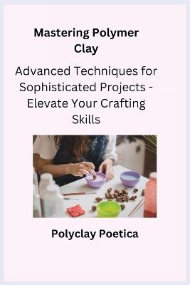 Mastering Polymer Clay: Advanced Techniques for Sophisticated Projects - Elevate Your Crafting Skills - Polyclay Poetica - cover