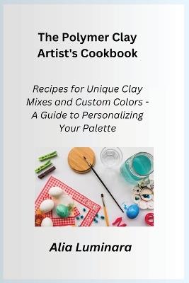 The Polymer Clay Artist's Cookbook: Recipes for Unique Clay Mixes and Custom Colors - A Guide to Personalizing Your Palette - Alia Luminara - cover