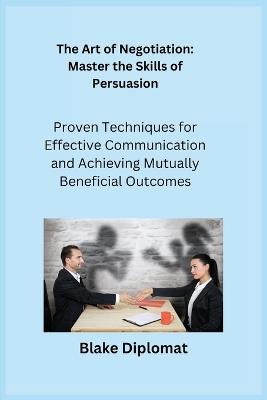 The Art of Negotiation: Proven Techniques for Effective Communication and Achieving Mutually Beneficial Outcomes - Blake Diplomat - cover