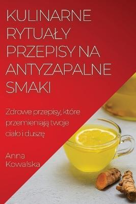 Kulinarne rytualy Przepisy na antyzapalne smaki: Zdrowe przepisy, ktore przemieniaja twoje cialo i dusze - Anna Kowalska - cover