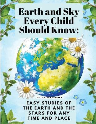 Earth and Sky Every Child Should Know: Easy studies of the earth and the stars for any time and place - Julia Ellen Rogers - cover