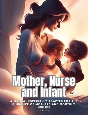 Mother, Nurse and Infant: A Manual Especially Adapted for the Guidance of Mothers and Monthly Nurses, Vol. II - S P Sackett - cover