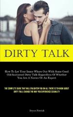 Dirty Talk: How To Let Your Inner Whore Out With Some Good Old-fashioned Dirty Talk Regardless Of Whether You Are A Novice Or An Expert (The Complete Guide That Will Enlighten You On All There Is To Know About Dirty Talk. Change The Way You Experience Sexuality)