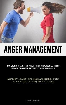 Anger Management: How To Get Rid Of Anxiety And Prevent It From Ruining Your Relationship With Your Child Before It's Too Late To Do Anything About It (Learn How To Keep Your Feelings And Emotions Under Control In Order To Calmly Resolve Tantrums) - Elton Burton - cover