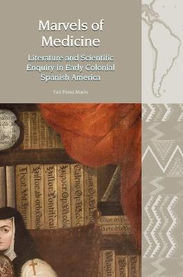 Marvels of Medicine: Literature and Scientific Enquiry in Early Colonial Spanish America - Yarí Pérez Marín - cover