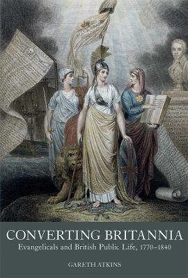 Converting Britannia: Evangelicals and British Public Life, 1770-1840 - Gareth Atkins - cover