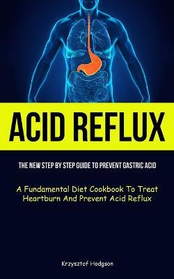 Acid Reflux: The New Step By Step Guide To Prevent Gastric Acid (A Fundamental Diet Cookbook To Treat Heartburn And Prevent Acid Reflux) - Krzysztof Hodgson - cover