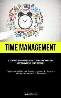 Time Management: Be Less Stressed By Completing Tasks In Less Time, And Achieve More Than You Ever Thought Possible (Implementing Efficient Time Management To Generate Profits And Advance The Business) - Adrian Johnson - cover