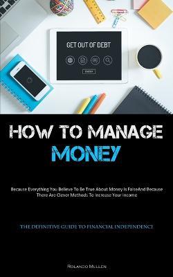 How To Manage Money: Because Everything You Believe To Be True About Money Is False, And Because There Are Clever Methods To Increase Your Income (The Definitive Guide To Financial Independence) - Rolando Mullen - cover