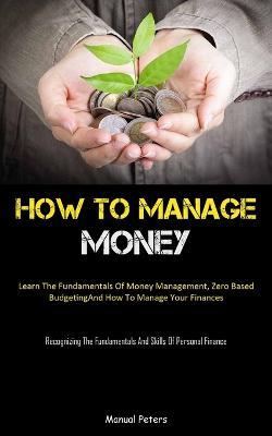 How To Manage Money: Learn The Fundamentals Of Money Management, Zero Based Budgeting, And How To Manage Your Finances (Recognizing The Fundamentals And Skills Of Personal Finance) - Manual Peters - cover