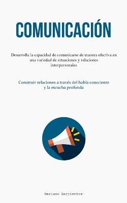 Comunicacion: Desarrolla la capacidad de comunicarse de manera efectiva en una variedad de situaciones y relaciones interpersonales (Construir relaciones a traves del habla consciente y la escucha profunda) - Mariano Barrientos - cover