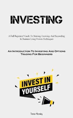 Investing: A Full Beginners' Guide To Starting, Growing, And Succeeding In Business Using Proven Techniques (An Introduction To Investing And Options Trading For Beginners) - Trevor Manning - cover