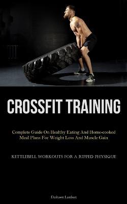 Crossfit Training: Complete Guide On Healthy Eating And Home-cooked Meal Plans For Weight Loss And Muscle Gain (Kettlebell Workouts For A Ripped Physique) - Deshawn Lambert - cover