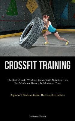 Crossfit Training: The Best Crossfit Workout Guide With Nutrition Tips For Maximum Results In Minimum Time (Beginner's Workout Guide: The Complete Edition) - Coleman Daniel - cover