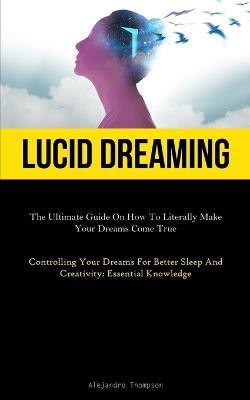 Lucid Dreaming: The Ultimate Guide On How To Literally Make Your Dreams Come True (Controlling Your Dreams For Better Sleep And Creativity: Essential Knowledge) - Alejandro Thompson - cover