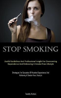 Stop Smoking: Useful Guidelines And Professional Insight For Overcoming Dependence And Embracing A Smoke-Free Lifestyle (Strategies For Cessation Of Nicotine Dependence And Achieving A Smoke-free Lifestyle) - Timothy Nichols - cover